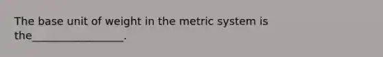 The base unit of weight in the metric system is the_________________.