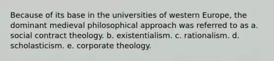 Because of its base in the universities of western Europe, the dominant medieval philosophical approach was referred to as a. social contract theology. b. existentialism. c. rationalism. d. scholasticism. e. corporate theology.