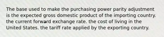 The base used to make the purchasing power parity adjustment is the expected gross domestic product of the importing country. the current forward exchange rate. the cost of living in the United States. the tariff rate applied by the exporting country.