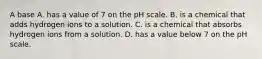 A base A. has a value of 7 on the pH scale. B. is a chemical that adds hydrogen ions to a solution. C. is a chemical that absorbs hydrogen ions from a solution. D. has a value below 7 on the pH scale.