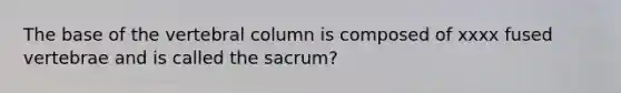 The base of the vertebral column is composed of xxxx fused vertebrae and is called the sacrum?