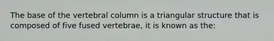 The base of the vertebral column is a triangular structure that is composed of five fused vertebrae, it is known as the: