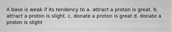 A base is weak if its tendency to a. attract a proton is great. b. attract a proton is slight. c. donate a proton is great d. donate a proton is slight