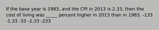 If the base year is 1983, and the CPI in 2013 is 2.33, then the cost of living was _____ percent higher in 2013 than in 1983. -133 -1.33 -33 -2.33 -233