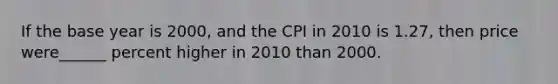 If the base year is 2000, and the CPI in 2010 is 1.27, then price were______ percent higher in 2010 than 2000.