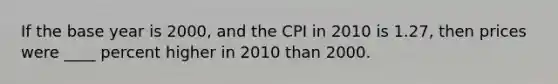 If the base year is 2000, and the CPI in 2010 is 1.27, then prices were ____ percent higher in 2010 than 2000.