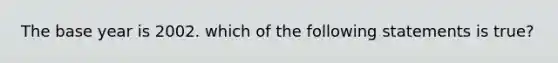 The base year is 2002. which of the following statements is true?