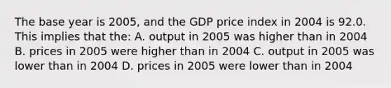 The base year is 2005, and the GDP price index in 2004 is 92.0. This implies that the: A. output in 2005 was higher than in 2004 B. prices in 2005 were higher than in 2004 C. output in 2005 was lower than in 2004 D. prices in 2005 were lower than in 2004