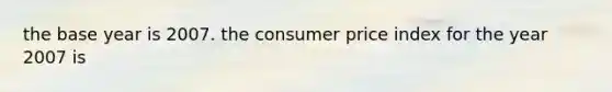 the base year is 2007. the consumer price index for the year 2007 is