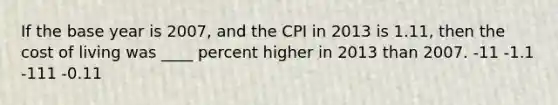 If the base year is 2007, and the CPI in 2013 is 1.11, then the cost of living was ____ percent higher in 2013 than 2007. -11 -1.1 -111 -0.11