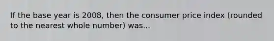 If the base year is 2008, then the consumer price index (rounded to the nearest whole number) was...