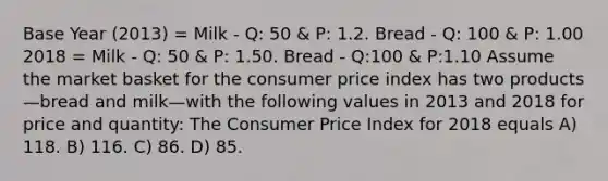 Base Year (2013) = Milk - Q: 50 & P: 1.2. Bread - Q: 100 & P: 1.00 2018 = Milk - Q: 50 & P: 1.50. Bread - Q:100 & P:1.10 Assume the market basket for the consumer price index has two products—bread and milk—with the following values in 2013 and 2018 for price and quantity: The Consumer Price Index for 2018 equals A) 118. B) 116. C) 86. D) 85.