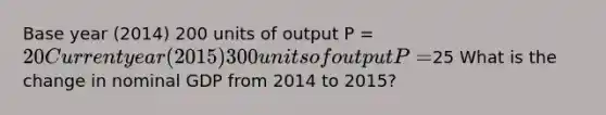 Base year (2014) 200 units of output P = 20 Current year (2015) 300 units of output P =25 What is the change in nominal GDP from 2014 to 2015?