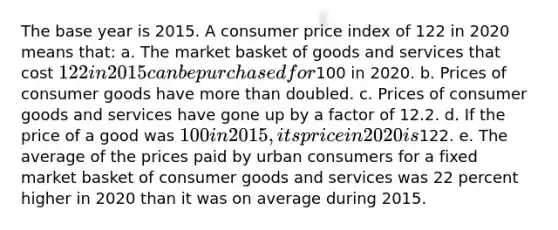 The base year is 2015. A consumer price index of 122 in 2020 means that: a. The market basket of goods and services that cost 122 in 2015 can be purchased for100 in 2020. b. Prices of consumer goods have more than doubled. c. Prices of consumer goods and services have gone up by a factor of 12.2. d. If the price of a good was 100 in 2015, its price in 2020 is122. e. The average of the prices paid by urban consumers for a fixed market basket of consumer goods and services was 22 percent higher in 2020 than it was on average during 2015.