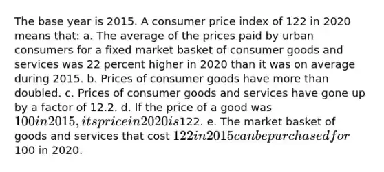 The base year is 2015. A consumer price index of 122 in 2020 means that: a. The average of the prices paid by urban consumers for a fixed market basket of consumer goods and services was 22 percent higher in 2020 than it was on average during 2015. b. Prices of consumer goods have more than doubled. c. Prices of consumer goods and services have gone up by a factor of 12.2. d. If the price of a good was 100 in 2015, its price in 2020 is122. e. The market basket of goods and services that cost 122 in 2015 can be purchased for100 in 2020.