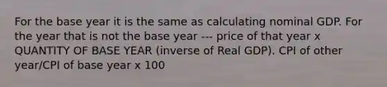 For the base year it is the same as calculating nominal GDP. For the year that is not the base year --- price of that year x QUANTITY OF BASE YEAR (inverse of Real GDP). CPI of other year/CPI of base year x 100