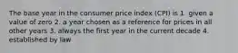 The base year in the consumer price index (CPI) is 1. given a value of zero 2. a year chosen as a reference for prices in all other years 3. always the first year in the current decade 4. established by law