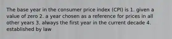 The base year in the consumer price index (CPI) is 1. given a value of zero 2. a year chosen as a reference for prices in all other years 3. always the first year in the current decade 4. established by law