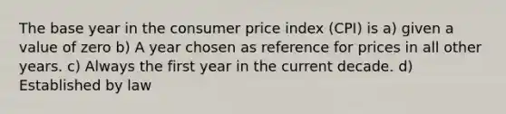 The base year in the consumer price index (CPI) is a) given a value of zero b) A year chosen as reference for prices in all other years. c) Always the first year in the current decade. d) Established by law