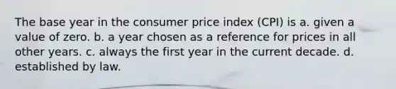 The base year in the consumer price index (CPI) is a. given a value of zero. b. a year chosen as a reference for prices in all other years. c. always the first year in the current decade. d. established by law.