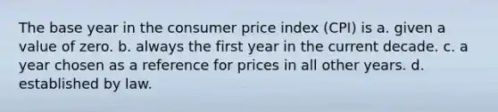 The base year in the consumer price index (CPI) is a. given a value of zero. b. always the first year in the current decade. c. a year chosen as a reference for prices in all other years. d. established by law.