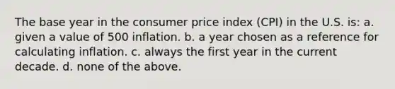 The base year in the consumer price index (CPI) in the U.S. is: a. given a value of 500 inflation. b. a year chosen as a reference for calculating inflation. c. always the first year in the current decade. d. none of the above.