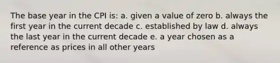 The base year in the CPI is: a. given a value of zero b. always the first year in the current decade c. established by law d. always the last year in the current decade e. a year chosen as a reference as prices in all other years