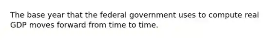 The base year that the federal government uses to compute real GDP moves forward from time to time.