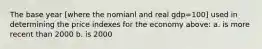 The base year [where the nomianl and real gdp=100] used in determining the price indexes for the economy above: a. is more recent than 2000 b. is 2000