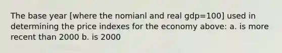 The base year [where the nomianl and real gdp=100] used in determining the price indexes for the economy above: a. is more recent than 2000 b. is 2000