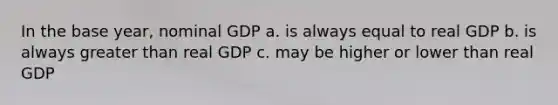 In the base year, nominal GDP a. is always equal to real GDP b. is always <a href='https://www.questionai.com/knowledge/ktgHnBD4o3-greater-than' class='anchor-knowledge'>greater than</a> real GDP c. may be higher or lower than real GDP