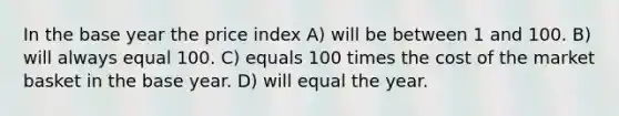 In the base year the price index A) will be between 1 and 100. B) will always equal 100. C) equals 100 times the cost of the market basket in the base year. D) will equal the year.