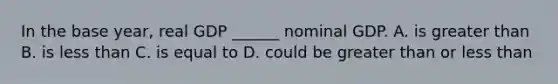 In the base year, real GDP ______ nominal GDP. A. is <a href='https://www.questionai.com/knowledge/ktgHnBD4o3-greater-than' class='anchor-knowledge'>greater than</a> B. is <a href='https://www.questionai.com/knowledge/k7BtlYpAMX-less-than' class='anchor-knowledge'>less than</a> C. is equal to D. could be greater than or less than