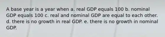 A base year is a year when a. real GDP equals 100 b. nominal GDP equals 100 c. real and nominal GDP are equal to each other. d. there is no growth in real GDP. e. there is no growth in nominal GDP.