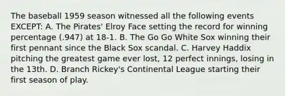 The baseball 1959 season witnessed all the following events EXCEPT: A. The Pirates' Elroy Face setting the record for winning percentage (.947) at 18-1. B. The Go Go White Sox winning their first pennant since the Black Sox scandal. C. Harvey Haddix pitching the greatest game ever lost, 12 perfect innings, losing in the 13th. D. Branch Rickey's Continental League starting their first season of play.