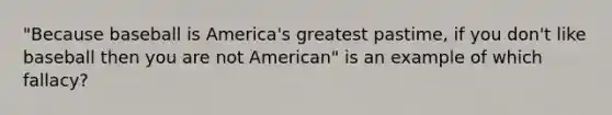 "Because baseball is America's greatest pastime, if you don't like baseball then you are not American" is an example of which fallacy?