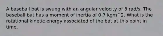 A baseball bat is swung with an angular velocity of 3 rad/s. The baseball bat has a moment of inertia of 0.7 kgm^2. What is the rotational kinetic energy associated of the bat at this point in time.