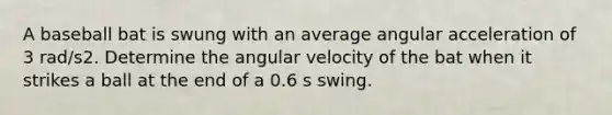 A baseball bat is swung with an average angular acceleration of 3 rad/s2. Determine the angular velocity of the bat when it strikes a ball at the end of a 0.6 s swing.