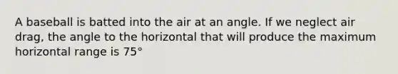 A baseball is batted into the air at an angle. If we neglect air drag, the angle to the horizontal that will produce the maximum horizontal range is 75°