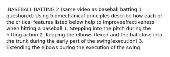 .BASEBALL BATTING 2 (same video as baseball batting 1 question)d) Using biomechanical principles describe how each of the critical features listed below help to improveeffectiveness when hitting a baseball.1. Stepping into the pitch during the hitting action 2. Keeping the elbows flexed and the bat close into the trunk during the early part of the swing(execution) 3. Extending the elbows during the execution of the swing