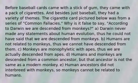 Before baseball cards came with a stick of gum, they came with a pack of cigarettes. And besides just baseball, they had a variety of themes. The cigarette card pictured below was from a series of "Common Fallacies." Why is it false to say, "According to Darwin we are descended from monkeys?" a) Darwin never made any statements about human evolution, thus he could not have said that we are descended from monkeys. b) Humans are not related to monkeys, thus we cannot have descended from them. c) Monkeys are monophyletic with apes, thus we are actually descended from apes. d) Humans and monkeys are descended from a common ancestor, but that ancestor is not the same as a modern monkey. e) Human ancestors did not interbreed with monkeys, so monkeys cannot be related to humans.