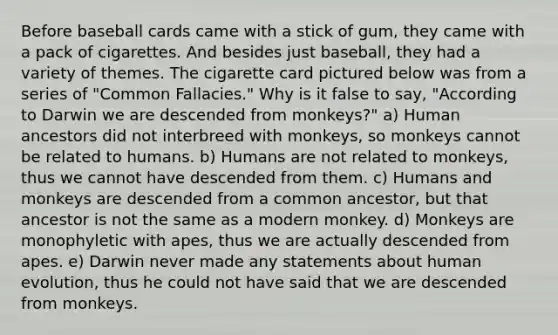 Before baseball cards came with a stick of gum, they came with a pack of cigarettes. And besides just baseball, they had a variety of themes. The cigarette card pictured below was from a series of "Common Fallacies." Why is it false to say, "According to Darwin we are descended from monkeys?" a) Human ancestors did not interbreed with monkeys, so monkeys cannot be related to humans. b) Humans are not related to monkeys, thus we cannot have descended from them. c) Humans and monkeys are descended from a common ancestor, but that ancestor is not the same as a modern monkey. d) Monkeys are monophyletic with apes, thus we are actually descended from apes. e) Darwin never made any statements about human evolution, thus he could not have said that we are descended from monkeys.