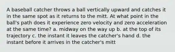 A baseball catcher throws a ball vertically upward and catches it in the same spot as it returns to the mitt. At what point in the ball's path does it experience zero velocity and zero acceleration at the same time? a. midway on the way up b. at the top of its trajectory c. the instant it leaves the catcher's hand d. the instant before it arrives in the catcher's mitt