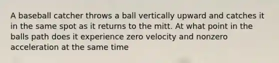 A baseball catcher throws a ball vertically upward and catches it in the same spot as it returns to the mitt. At what point in the balls path does it experience zero velocity and nonzero acceleration at the same time