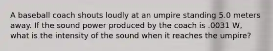 A baseball coach shouts loudly at an umpire standing 5.0 meters away. If the sound power produced by the coach is .0031 W, what is the intensity of the sound when it reaches the umpire?