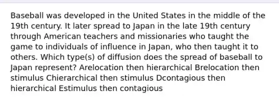 Baseball was developed in the United States in the middle of the 19th century. It later spread to Japan in the late 19th century through American teachers and missionaries who taught the game to individuals of influence in Japan, who then taught it to others. Which type(s) of diffusion does the spread of baseball to Japan represent? Arelocation then hierarchical Brelocation then stimulus Chierarchical then stimulus Dcontagious then hierarchical Estimulus then contagious