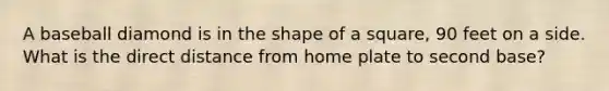 A baseball diamond is in the shape of a square, 90 feet on a side. What is the direct distance from home plate to second base?