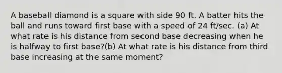 A baseball diamond is a square with side 90 ft. A batter hits the ball and runs toward first base with a speed of 24 ft/sec. (a) At what rate is his distance from second base decreasing when he is halfway to first base?(b) At what rate is his distance from third base increasing at the same moment?