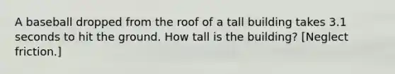 A baseball dropped from the roof of a tall building takes 3.1 seconds to hit the ground. How tall is the building? [Neglect friction.]