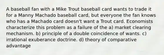 A baseball fan with a Mike Trout baseball card wants to trade it for a Manny Machado baseball card, but everyone the fan knows who has a Machado card doesn't want a Trout card. Economists characterize this problem as a failure of the a) market clearing mechanism. b) principle of a double coincidence of wants. c) irrational exuberance doctrine. d) theory of comparative advantage